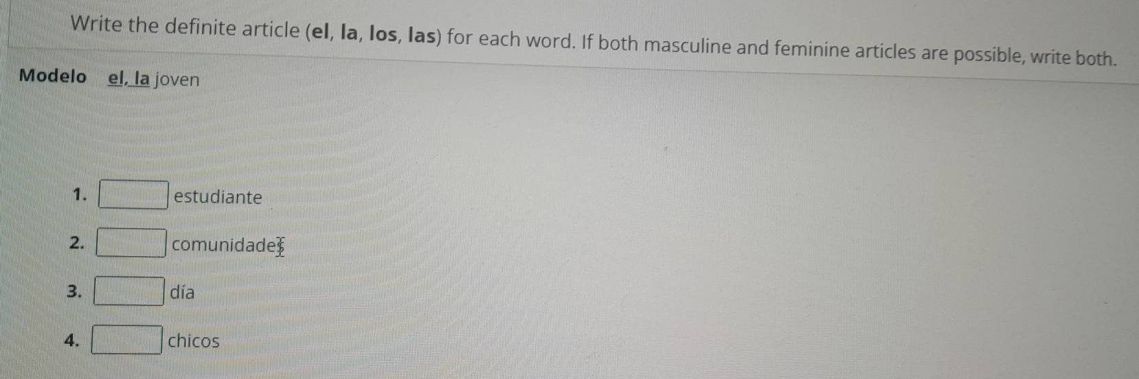 Write the definite article (eI, Ia, Ios, Ias) for each word. If both masculine and feminine articles are possible, write both. 
Modelo el, la joven 
1. □ estudiante 
2. □ comunidad e_6
3. □ día 
4. □ chicos