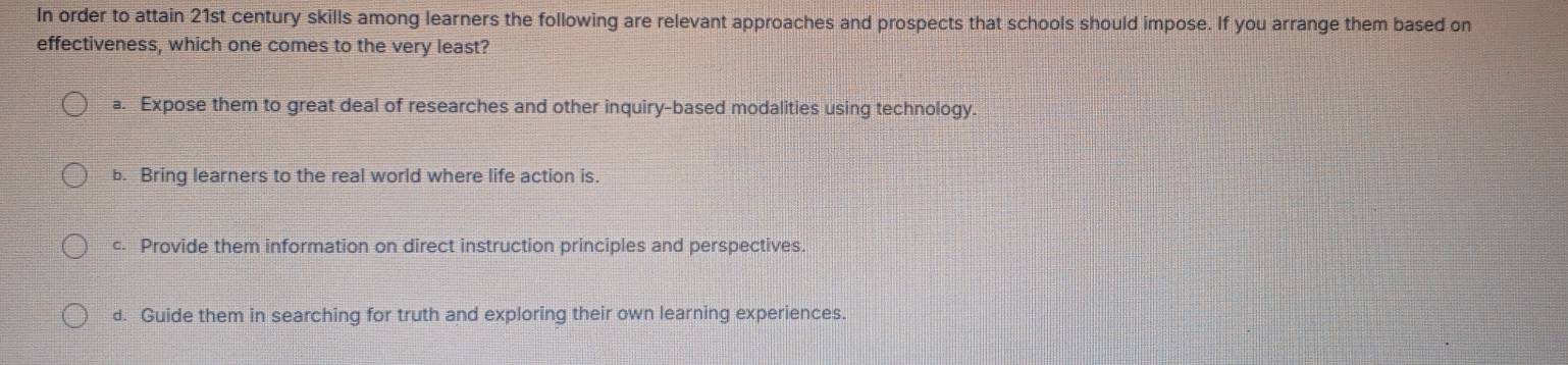 In order to attain 21st century skills among learners the following are relevant approaches and prospects that schools should impose. If you arrange them based on
effectiveness, which one comes to the very least?
a. Expose them to great deal of researches and other inquiry-based modalities using technology.
b. Bring learners to the real world where life action is
c. Provide them information on direct instruction principles and perspectives.
d. Guide them in searching for truth and exploring their own learning experiences.