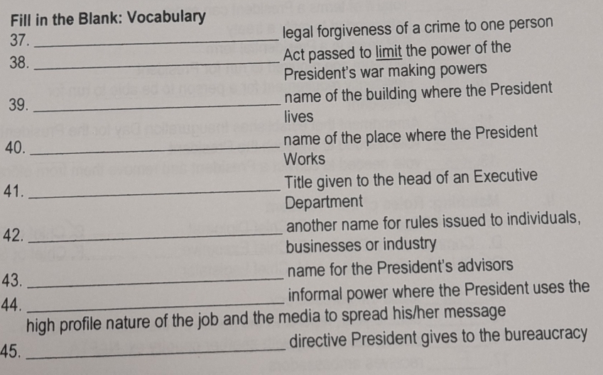 Fill in the Blank: Vocabulary 
37. _legal forgiveness of a crime to one person 
38._ 
Act passed to limit the power of the 
President's war making powers 
39. _name of the building where the President 
lives 
40. _name of the place where the President 
Works 
41._ 
Title given to the head of an Executive 
Department 
42. _another name for rules issued to individuals, 
businesses or industry 
43. _name for the President's advisors 
44. _informal power where the President uses the 
high profile nature of the job and the media to spread his/her message 
45. _directive President gives to the bureaucracy