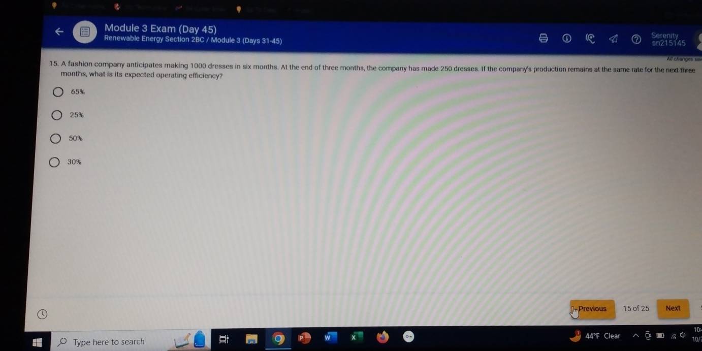 Module 3 Exam (Day 45)
erenit
Renewable Energy Section 2BC / Module 3 (Days 31-45) sn215145 All changes sa
15. A fashion company anticipates making 1000 dresses in six months. At the end of three months, the company has made 250 dresses. If the company's production remains at the same rate for the next three
months, what is its expected operating efficiency?
65%
25%
50%
30%
Previous 15 of 25 Next
44°F Clear
Type here to search