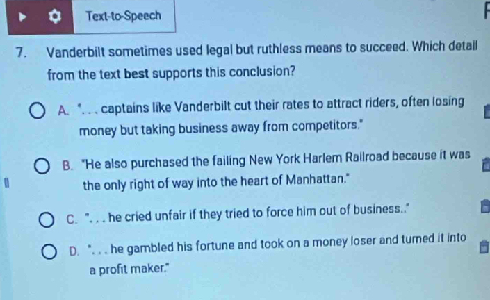 Text-to-Speech
7. Vanderbilt sometimes used legal but ruthless means to succeed. Which detail
from the text best supports this conclusion?
A. " captains like Vanderbilt cut their rates to attract riders, often losing
money but taking business away from competitors."
B. "He also purchased the failing New York Harlem Railroad because it was
the only right of way into the heart of Manhattan."
C. ". . . he cried unfair if they tried to force him out of business.."
D. " . . he gambled his fortune and took on a money loser and turned it into
a profit maker."