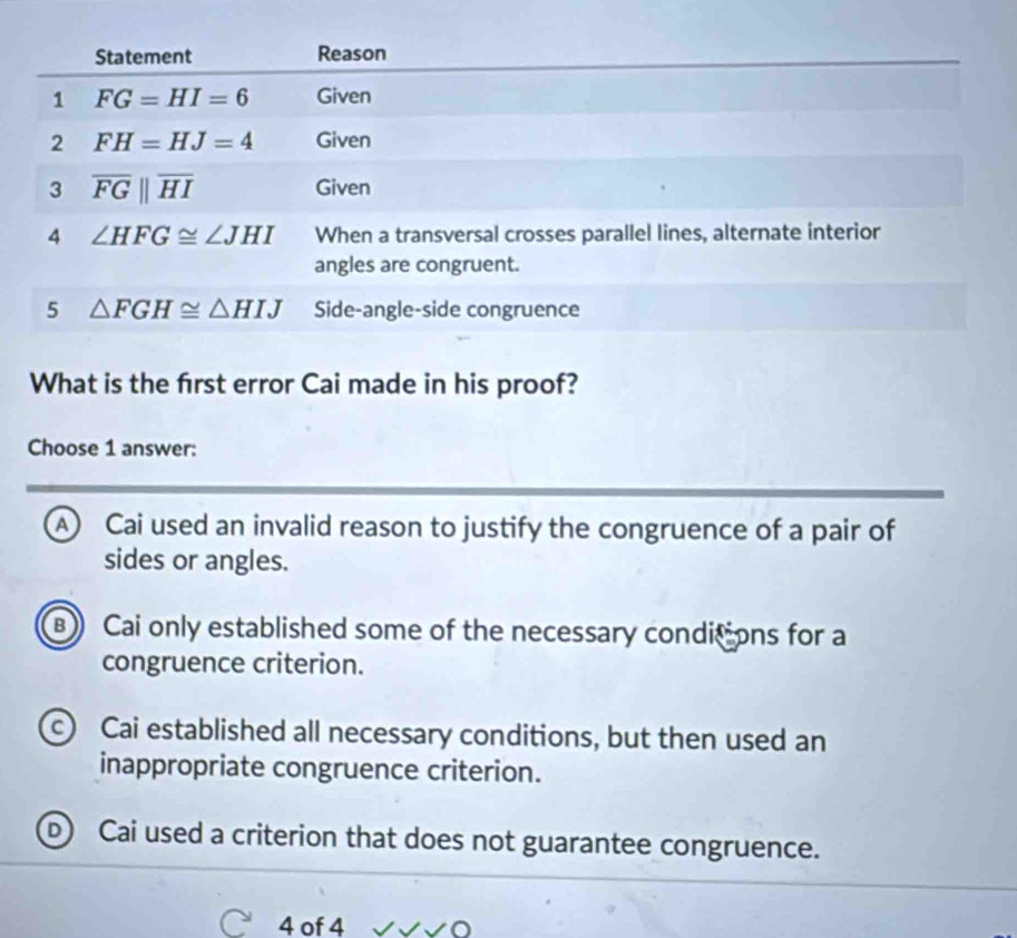 What is the frst error Cai made in his proof?
Choose 1 answer:
A Cai used an invalid reason to justify the congruence of a pair of
sides or angles.
B Cai only established some of the necessary conditions for a
congruence criterion.
c) Cai established all necessary conditions, but then used an
inappropriate congruence criterion.
D) Cai used a criterion that does not guarantee congruence.
4 of 4