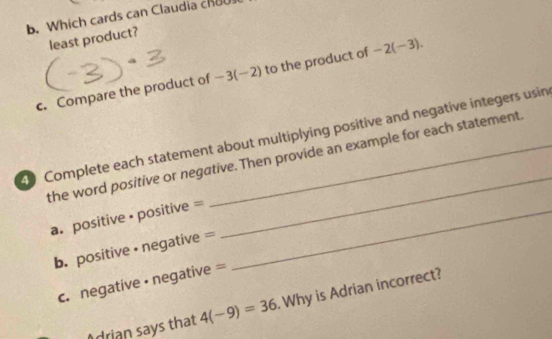 Which cards can Claudia chou 
least product? 
c. Compare the product of -3(-2) to the product of -2(-3). 
_ 
40 Complete each statement about multiplying positive and negative integers usin 
the word positive or negative. Then provide an example for each statement 
a. positive · positive =_ 
b. positive •negative = 
c. negative · negative = 
drian says that 4(-9)=36. Why is Adrian incorrect?