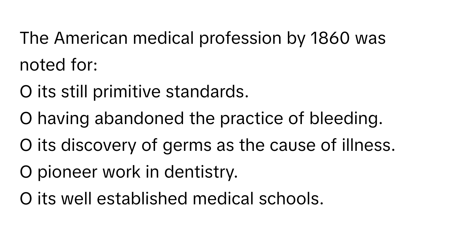 The American medical profession by 1860 was noted for:

O its still primitive standards.
O having abandoned the practice of bleeding.
O its discovery of germs as the cause of illness.
O pioneer work in dentistry.
O its well established medical schools.