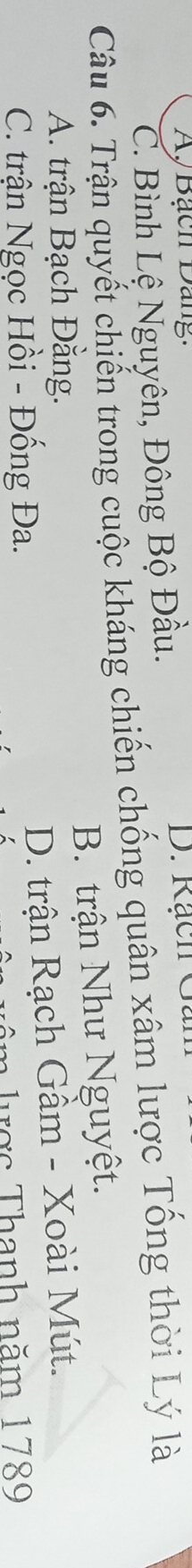 Ay Bạch Dang:
C. Bình Lệ Nguyên, Đông Bộ Đầu.
D. Rạch Ga
Câu 6. Trận quyết chiến trong cuộc kháng chiến chống quân xâm lược Tổng thời Lý là
A. trận Bạch Đằng. B. trận Như Nguyệt.
C. trận Ngọc Hồi - Đống Đa. D. trận Rạch Gầm - Xoài Mút.
m lược Thanh năm 1789