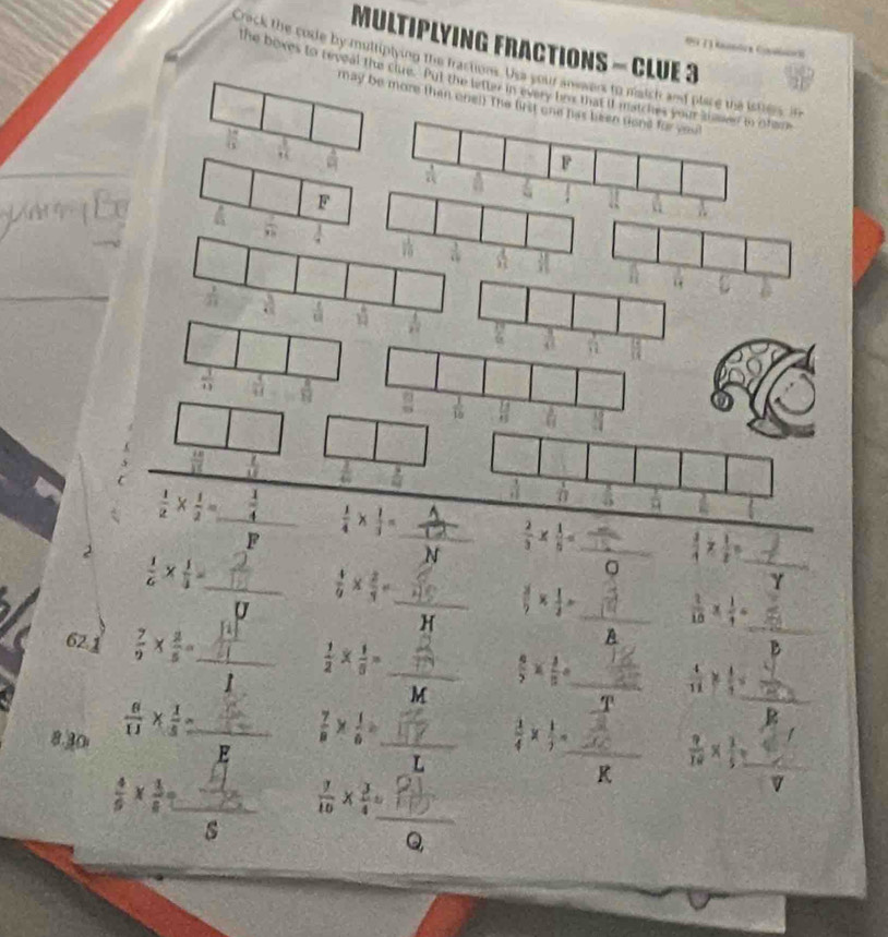 MULTIPLYING FRACTIONS - CLUE 3
Crack the code by multiplying the fractions. Use you anvaers to match and place the isters, in
the boxes to reveal the clue. Put the letter in every hr that if matches your thed in ofeme
may be more then onel) The lirst one has been sont for vou
 18/13   1/14   4/13 
1
F
F
 7/98  A
 1/11 
 1/3  U
 L/18   3/2 
 1/2 *  1/2 = _ /  1/4 *  1/3 = _  2/3 *  1/5 =  π /15  _  3/4 *  1/2 = _ 3x-12/3
D
2  1/6 *  1/3 = _
 4/9 *  2/3 = _
 3/5 *  1/2 = _ 2°  2/10 *  1/4 = _
2
62.1  7/9 *  2/5 = _
A
_  1/2 *  1/6 =
 8/5 *  4/5 = _
= □ /□  
T  4/11 *  1/4 = _
a
8.30  6/11 *  1/5 =  □ /□   _ F  7/8 *  1/6 = _  1/4 *  1/7 = _ c  9/18 *  3/5  _
overline K
 4/9 *  1/8 = ∴ frac   7/10 *  3/4 = _
s
Q