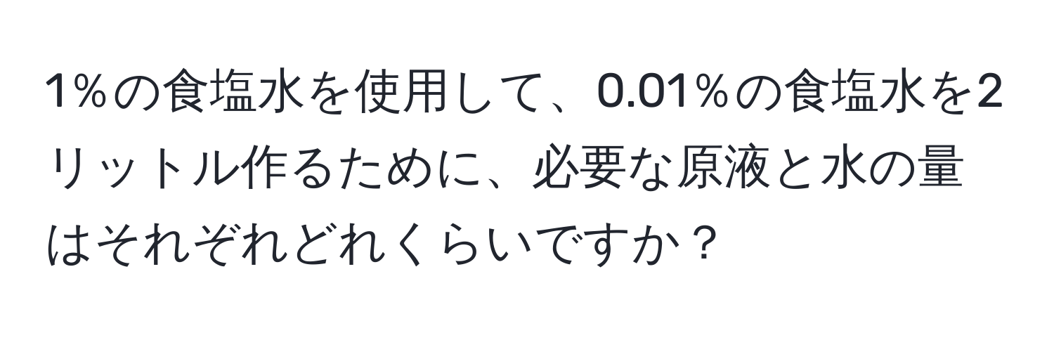 1％の食塩水を使用して、0.01％の食塩水を2リットル作るために、必要な原液と水の量はそれぞれどれくらいですか？