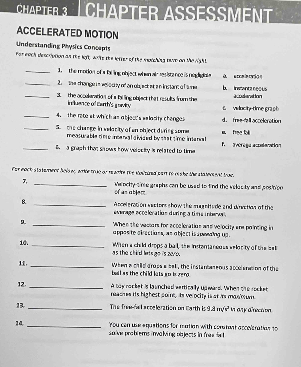 ChaPtER 3 | CHAPTER ASSESSMent
ACCELERATED MOTION
Understanding Physics Concepts
For each description on the left, write the letter of the matching term on the right.
_1. the motion of a falling object when air resistance is negligible a. acceleration
_2. the change in velocity of an object at an instant of time b. instantaneous
_3. the acceleration of a falling object that results from the acceleration
influence of Earth’s gravity c. velocity-time graph
_4. the rate at which an object’s velocity changes d. free-fall acceleration
_5. the change in velocity of an object during some e. free fall
measurable time interval divided by that time interval
f. average acceleration
_6. a graph that shows how velocity is related to time
For each statement below, write true or rewrite the italicized part to make the statement true.
7.
_Velocity-time graphs can be used to find the velocity and position
of an object.
8. _Acceleration vectors show the magnitude and direction of the
average acceleration during a time interval.
9. _When the vectors for acceleration and velocity are pointing in
opposite directions, an object is speeding up.
10. _When a child drops a ball, the instantaneous velocity of the ball
as the child lets go is zero.
11. _When a child drops a ball, the instantaneous acceleration of the
ball as the child lets go is zero.
12. _A toy rocket is launched vertically upward. When the rocket
reaches its highest point, its velocity is at its maximum.
13. _The free-fall acceleration on Earth is 9.8m/s^2 in any direction.
14. _You can use equations for motion with constant acceleration to
solve problems involving objects in free fall.