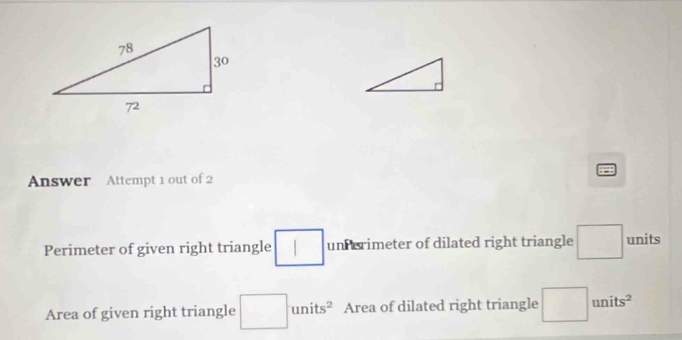 Answer Attempt 1 out of 2 
Perimeter of given right triangle □ un erimeter of dilated right triangle □ units
Area of given right triangle □ units^2 Area of dilated right triangle □ |units^2