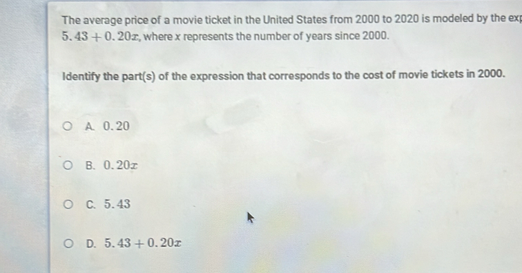 The average price of a movie ticket in the United States from 2000 to 2020 is modeled by the exp
5. 43+0.20x , where x represents the number of years since 2000.
Identify the part(s) of the expression that corresponds to the cost of movie tickets in 2000.
A. 0.20
B. 0.20x
C. 5.43
D. 5.43+0.20x