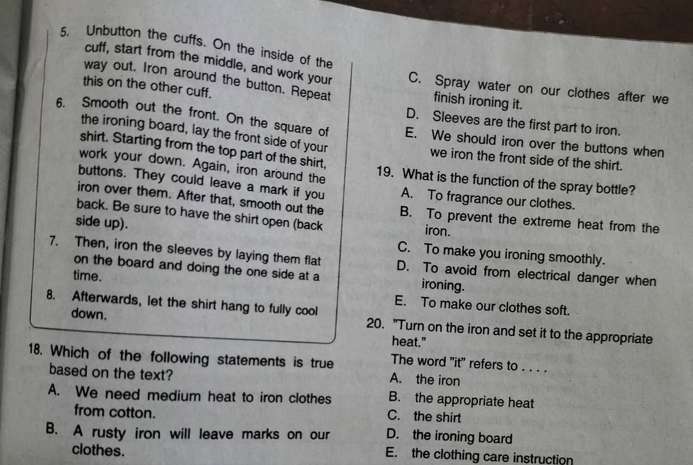 Unbutton the cuffs. On the inside of the
cuff, start from the middle, and work your
way out. Iron around the button. Repeat finish ironing it.
this on the other cuff.
C. Spray water on our clothes after we
D. Sleeves are the first part to iron.
6. Smooth out the front. On the square of E. We should iron over the buttons when
the ironing board, lay the front side of your we iron the front side of the shirt.
shirt. Starting from the top part of the shirt,
work your down. Again, iron around the 19. What is the function of the spray bottle?
buttons. They could leave a mark if you A. To fragrance our clothes.
iron over them. After that, smooth out the B. To prevent the extreme heat from the
back. Be sure to have the shirt open (back
iron.
side up). C. To make you ironing smoothly.
7. Then, iron the sleeves by laying them flat D. To avoid from electrical danger when
on the board and doing the one side at a ironing.
time.
8. Afterwards, let the shirt hang to fully cool
E. To make our clothes soft.
down.
20. "Turn on the iron and set it to the appropriate
heat.”
18. Which of the following statements is true
The word "it" refers to . . . .
based on the text?
A. the iron
A. We need medium heat to iron clothes
B. the appropriate heat
from cotton.
C. the shirt
B. A rusty iron will leave marks on our
D. the ironing board
clothes.
E. the clothing care instruction