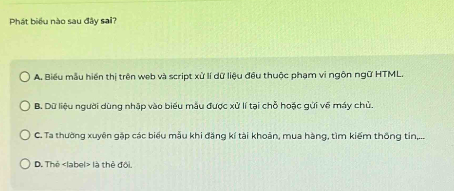 Phát biểu nào sau đây sai?
A. Biểu mẫu hiền thị trên web và script xử lí dữ liệu đều thuộc phạm vi ngôn ngữ HTML.
B. Dữ liệu người dùng nhập vào biểu mẫu được xử lí tại chỗ hoặc gửi về máy chủ.
C. Ta thường xuyên gặp các biểu mẫu khi đăng kí tài khoản, mua hàng, tìm kiếm thông tin,...
D. Thẻ label là thẻ đôi.