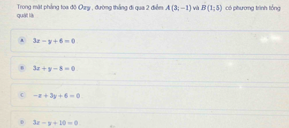 Trong mặt phẳng tọa độ Ozy , đường thẳng đi qua 2 điễm A(3;-1) và B(1;5) có phương trình tổng
quát là
A 3x-y+6=0
B 3x+y-8=0
c -x+3y+6=0
D 3x-y+10=0.