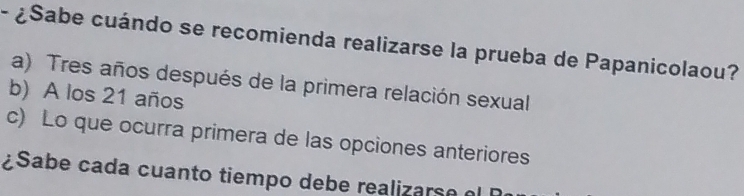 ¿Sabe cuándo se recomienda realizarse la prueba de Papanicolaou?
a) Tres años después de la primera relación sexual
b) A los 21 años
c) Lo que ocurra primera de las opciones anteriores
¿Sabe cada cuanto tiempo debe realizarse el