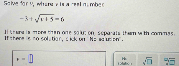 Solve for v, where ν is a real number.
-3+sqrt(v+5)=6
If there is more than one solution, separate them with commas.
If there is no solution, click on "No solution".
v=□
No
solution sqrt(□ ) sqrt[□](□ )