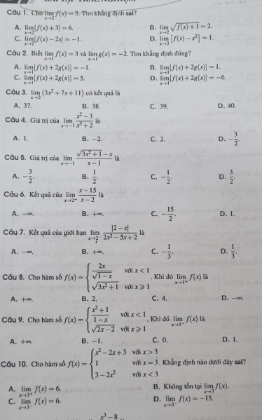 Cho limlimits _xto 2f(x)=3. T'm khẳng định sai?
A. limlimits _xto 2[f(x)+3]=6.
B. limlimits _xto 2sqrt(f(x)+1)=2
C. limlimits _xto 2|f(x)-2x|=-1. D. limlimits _xto 2[f(x)-x^2]=1.
Câu 2. Biể limlimits _xto 1f(x)=3 và limlimits _xto 1g(x)=-2. Tìm khẳng định đúng?
A. limlimits _xto 1[f(x)+2g(x)]=-1. B. limlimits _xto 1|f(x)+2g(x)|=1.
C. limlimits _xto 1|f(x)+2g(x)|=5. D. limlimits _xto 1[f(x)+2g(x)]=-6.
Câu 3. limlimits _xto 2(3x^2+7x+11) có kết quả là
A. 37. B. 38. C. 39. D. 40.
Câu 4. Giá trị của limlimits _xto -1 (x^2-3)/x^3+2  là
A. 1. B. -2, C. 2. D. - 3/2 .
Câu 5. Giá trị của limlimits _xto -1 (sqrt(3x^2+1)-x)/x-1 la
A. - 3/2 . B.  1/2 . C. - 1/2 . D.  3/2 .
Câu 6. Kết quả của limlimits _xto 2^+ (x-15)/x-2 la
A. -∞. B. +∞. C. - 15/2 . D. 1.
Câu 7. Kết quả của giới hạn limlimits _xto frac 23^- (|2-x|)/2x^2-5x+2  là
A. -∞, B. +∞. C. - 1/3 . D.  1/3 .
Câu 8. Cho hàm số f(x)=beginarrayl  2x/sqrt(1-x) wifx<1 sqrt(3x^2+1)wifx≥slant 1endarray.. Khi đó limlimits _xto 1^+f(x) là
A. +∞. B. 2. C. 4. D. -∞.
Câu 9, Cho hàm số f(x)=beginarrayl  (x^2+1)/1-x  sqrt(2x-2)endarray. volix<1</tex> , Khi đó limlimits _xto 1^-f(x) là
A. +∞. B. -1. C.0. D. 1.
Câu 10. Cho hàm số f(x)=beginarrayl x^2-2x+3 1 3-2x^2endarray. beginarrayr voix>3 wolx=3 wolx<3 wolx<3endarray. Khẳng định nào dưới đây sai?
A. limlimits _xto 3^+f(x)=6.
B. Không tồn tại limlimits _xto 3f(x).
D.
C. limlimits _xto 3^-f(x)=6. limlimits _xto 3^-f(x)=-15.
x^3-8