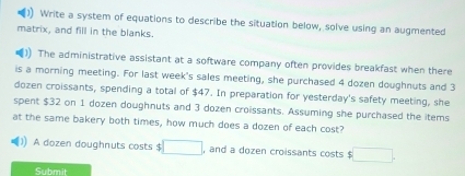 )) Write a system of equations to describe the situation below, solve using an augmented 
matrix, and fill in the blanks. 
)) The administrative assistant at a software company often provides breakfast when there 
is a morning meeting. For last week's sales meeting, she purchased 4 dozen doughnuts and 3
dozen croissants, spending a total of $47. In preparation for yesterday's safety meeting, she 
spent $32 on 1 dozen doughnuts and 3 dozen croissants. Assuming she purchased the items 
at the same bakery both times, how much does a dozen of each cost? 
A dozen doughnuts costs $ □ , and a dozen croissants costs $ □. 
Submit