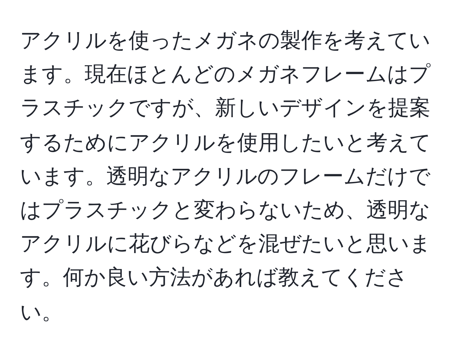 アクリルを使ったメガネの製作を考えています。現在ほとんどのメガネフレームはプラスチックですが、新しいデザインを提案するためにアクリルを使用したいと考えています。透明なアクリルのフレームだけではプラスチックと変わらないため、透明なアクリルに花びらなどを混ぜたいと思います。何か良い方法があれば教えてください。