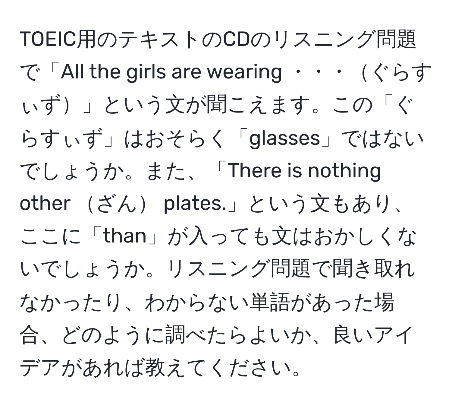 TOEIC用のテキストのCDのリスニング問題で「All the girls are wearing ・・・ぐらすぃず」という文が聞こえます。この「ぐらすぃず」はおそらく「glasses」ではないでしょうか。また、「There is nothing other ざん plates.」という文もあり、ここに「than」が入っても文はおかしくないでしょうか。リスニング問題で聞き取れなかったり、わからない単語があった場合、どのように調べたらよいか、良いアイデアがあれば教えてください。