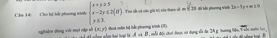 Cho hệ bất phương trình: . Tìm tất cả các giá trị của tham số m≤ 20 để bất phương trình 2x-5y+m≥ 0
nghiệm đúng với mọi cặp số (x;y) thoả mãn hệ bắt phương trình (II). 
Chể đồ uống gồm hai loại là A và B, mỗi đội chơi được sử dụng tối đa 24 g hương liệu, 9 cốc nước lọc 
ố đ ồ yống loại B