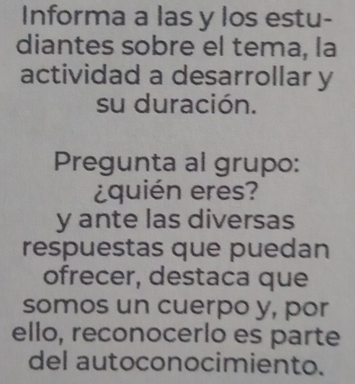 Informa a las y los estu- 
diantes sobre el tema, la 
actividad a desarrollar y 
su duración. 
Pregunta al grupo: 
¿quién eres? 
y ante las diversas 
respuestas que puedan 
ofrecer, destaca que 
somos un cuerpo y, por 
ello, reconocerlo es parte 
del autoconocimiento.