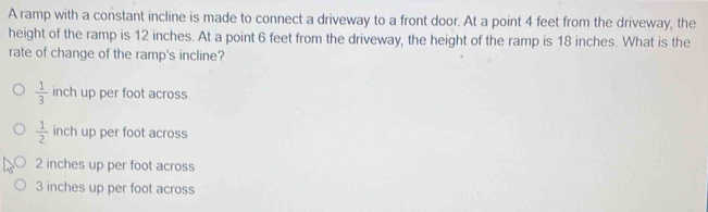 A ramp with a constant incline is made to connect a driveway to a front door. At a point 4 feet from the driveway, the
height of the ramp is 12 inches. At a point 6 feet from the driveway, the height of the ramp is 18 inches. What is the
rate of change of the ramp's incline?
 1/3  inch up per foot across
 1/2  inch up per foot across
2 inches up per foot across
3 inches up per foot across