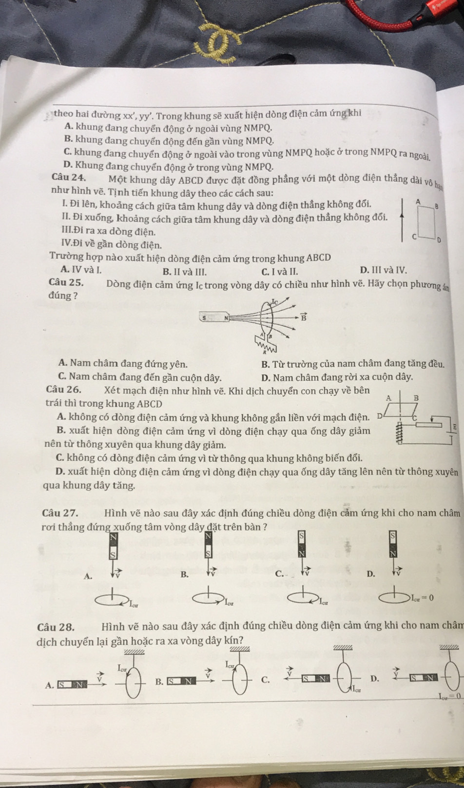 theo hai đường xx',yy'. Trong khung sẽ xuất hiện dòng điện cảm ứng khi
A. khung đang chuyển động ở ngoài vùng NMPQ.
B. khung đang chuyến động đến gần vùng NMPQ.
C. khung đang chuyển động ở ngoài vào trong vùng NMPQ hoặc ở trong NMPQ ra ngoài.
D. Khung đang chuyển động ở trong vùng NMPQ.
Câu 24. Một khung dây ABCD được đặt đồng phẳng với một dòng điện thẳng dài vô hai
như hình vẽ. Tịnh tiến khung dây theo các cách sau:
I. Đi lên, khoảng cách giữa tâm khung dây và dòng điện thẳng không đối. A B
II. Đi xuống, khoảng cách giữa tâm khung dây và dòng điện thẳng không đối.
III.Đi ra xa dòng điện.
C D
IV.Đi về gần dòng điện.
Trường hợp nào xuất hiện dòng điện cảm ứng trong khung ABCD
A. IV và I. B. II và III. C. I và II. D. III và IV.
Câu 25. Dòng điện cảm ứng Ic trong vòng dây có chiều như hình vẽ. Hãy chọn phương án
đúng ?
A. Nam châm đang đứng yên. B. Từ trường của nam châm đang tăng đều.
C. Nam châm đang đến gần cuộn dây. D. Nam châm đang rời xa cuộn dây.
Câu 26. Xét mạch điện như hình vẽ. Khi dịch chuyển con chạy về bên
A B
trái thì trong khung ABCD
A. không có dòng điện cảm ứng và khung không gắn liền với mạch điện. D
B. xuất hiện dòng điện cảm ứng vì dòng điện chạy qua ống dây giảm
E
nên từ thông xuyên qua khung dây giảm.
C. không có dòng điện cảm ứng vì từ thông qua khung không biến đối.
D. xuất hiện dòng điện cảm ứng vì dòng điện chạy qua ống dây tăng lên nên từ thông xuyên
qua khung dây tăng.
Câu 27. Hình vẽ nào sau đây xác định đúng chiều dòng điện cảm ứng khi cho nam châm
rơi thẳng đứng xuống tâm vòng dây đặt trên bàn ?
A.
B.
C.
D.
Icu Icu
I_cu=0
Câu 28. Hình vẽ nào sau đây xác định đúng chiều dòng điện cảm ứng khi cho nam châm
dịch chuyển lại gần hoặc ra xa vòng dây kín?

vector v
A.
B.
C.
D.
L_cu=0