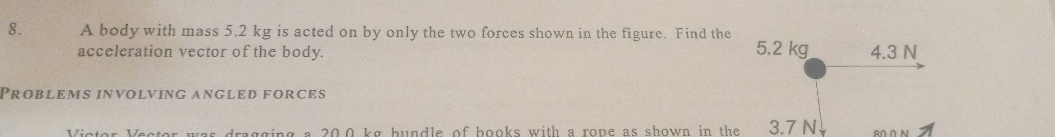 A body with mass 5.2 kg is acted on by only the two forces shown in the figure. Find the
acceleration vector of the body. 5.2 kg 4.3 N
Problems involving angled forces
Victor Vector was dragging a 20.0 kg hundle of books with a rope as shown in the 3.7 N 8Ω.Ω N