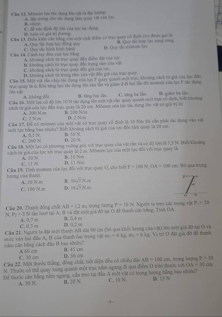 Mômen lực tắc dụng lên vật là đại lượng:
A. đặc trưng cho tác dụng lâm quay vật của lực.
B. vécto
C. để xác định độ lớn của lực tác dụng.
D. luôn cỏ giả trị đương.
Câu 13. Điều kiện căn bằng của một chất điểm có trục quay cổ định còn được gọi là
A. Quy tắc hợp lực đồng quy B. Quy tắc hợp lực song song
C. Quy tắc hình bình hành D. Quy tắc mômen lực
Câu 14. Cảnh tay đòn của lực bằng
A. khoảng cách từ trục quay đến điểm đặt của lực.
B. khoảng cách từ trục quay đến trọng tâm của vật.
C. khoảng cách từ trục quay đến giá của lực.
D. khoảng cách từ trong tâm của vật đến giá của trục quay.
Câu 15. Một vật rấn chịu tác dụng của lực F quay quanh một trục, khoảng cách từ giá của lực đến
trục quay là d. Khi tăng lực tác dụng lên sáu lần và giảm d đi hai lần thì momen của lực F tác dụng
lên vật
A. không đổi, B. tăng hai lần. C. tăng ba lần. D. giâm ba làn
Câu 16. Một lực có độ lớn 10 N tác dụng lên một vật rắn quay quanh một trục cổ định, biết khoảng
cách từ giá của lực đến trục quay là 20 cm. Mômen của lực tác dụng lên vật có giá trị là:
A. 200 N.m B. 200 N/m
C. 2 N.m D. 2 N/m
Câu 17. Đề có mômen của một vật có trục quay cổ định là 10 Nm thì cần phải tác dụng vào vật
một lực bằng bao nhiêu? Biết khoảng cách từ giá của lực đến tâm quay là 20 cm.
A. 0,5 N. B. 50 N.
C. 200 N. D. 20 N.
Câu 18. Một lực có phương vuông góc với trục quay của vật rắn và có độ lớn là 5,5 N. Biết khoảng
cách từ giá của lực tới trục quay là 2 m. Mômen lực của một lực đổi với trục quay là
A. 10 N. B. 10 Nm.
C. 11 N. D. 11 Nm.
Câu 19. Tính momen của lực đối với trục quay O, cho biết F=100N,OA=100cm , Bỏ qua trọng
lượng của thanh. 
A. 50 N.m B. 50sqrt(3)N.m
C. 100 N.m D. 10sqrt(3)N.m
Câu 20. Thanh đồng chất AB=1,2m; trọng lượng P=10N. Người ta treo các trọng vật P_1=20
N, P_2=3N lần lượt tại A, B và đặt một giá đỡ tại O đề thanh cân bằng. Tính OA.
A. 0,7 m B. 0,4 m
C. 0,3 m D. 0,2 m
Câu 21. Người ta đặt một thanh AB dài 90 cm (bỏ qua khối lượng của vật) lên một giá đỡ tại O và
móc vào hai đầu A, B của thanh hai trọng vật m_1=4kg,m_2=6kg.Vi trí O đặt giá đỡ đề thanh
nằm cân bằng cách đầu B bao nhiêu?
A 60 cm B. 45 cm
C. 30 cm D. 36 cm
Câu 22. Một thước thắng, đồng chất, tiết diện đều có chiều dài AB=100cm , trọng lượng P=30
N. Thước có thể quay xung quanh một trục nằm ngang đi qua điểm O trên thước với OA=30cm.
Để thước cân bằng nằm ngang, cần treo tại đầu A một vật có trọng lượng bằng bao nhiêu?
C. 10 N.
A. 30 N. B. 20 N. D. 15 N
- 9 -