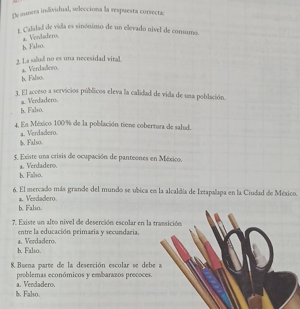 De manera individual, selecciona la respuesta correcta:
1. Calidad de vida es sinónimo de un elevado nivel de consumo.
a. Verdadero.
b. Falso.
2. La salud no es una necesidad vital.
a. Verdadero.
b. Falso.
3. El acceso a servicios públicos eleva la calidad de vida de una población.
a. Verdadero.
b. Falso.
4. En México 100% de la población tiene cobertura de salud.
a. Verdadero.
b. Falso.
5. Existe una crisis de ocupación de panteones en México.
a. Verdadero.
b. Falso.
6. El mercado más grande del mundo se ubica en la alcaldía de Iztapalapa en la Ciudad de México.
a. Verdadero.
b. Falso.
7. Existe un alto nivel de deserción escolar en la
entre la educación primaria y secundaria.
a. Verdadero.
b. Falso.
8. Buena parte de la deserción escolar se deb
problemas económicos y embarazos precoces.
a. Verdadero.
b. Falso.