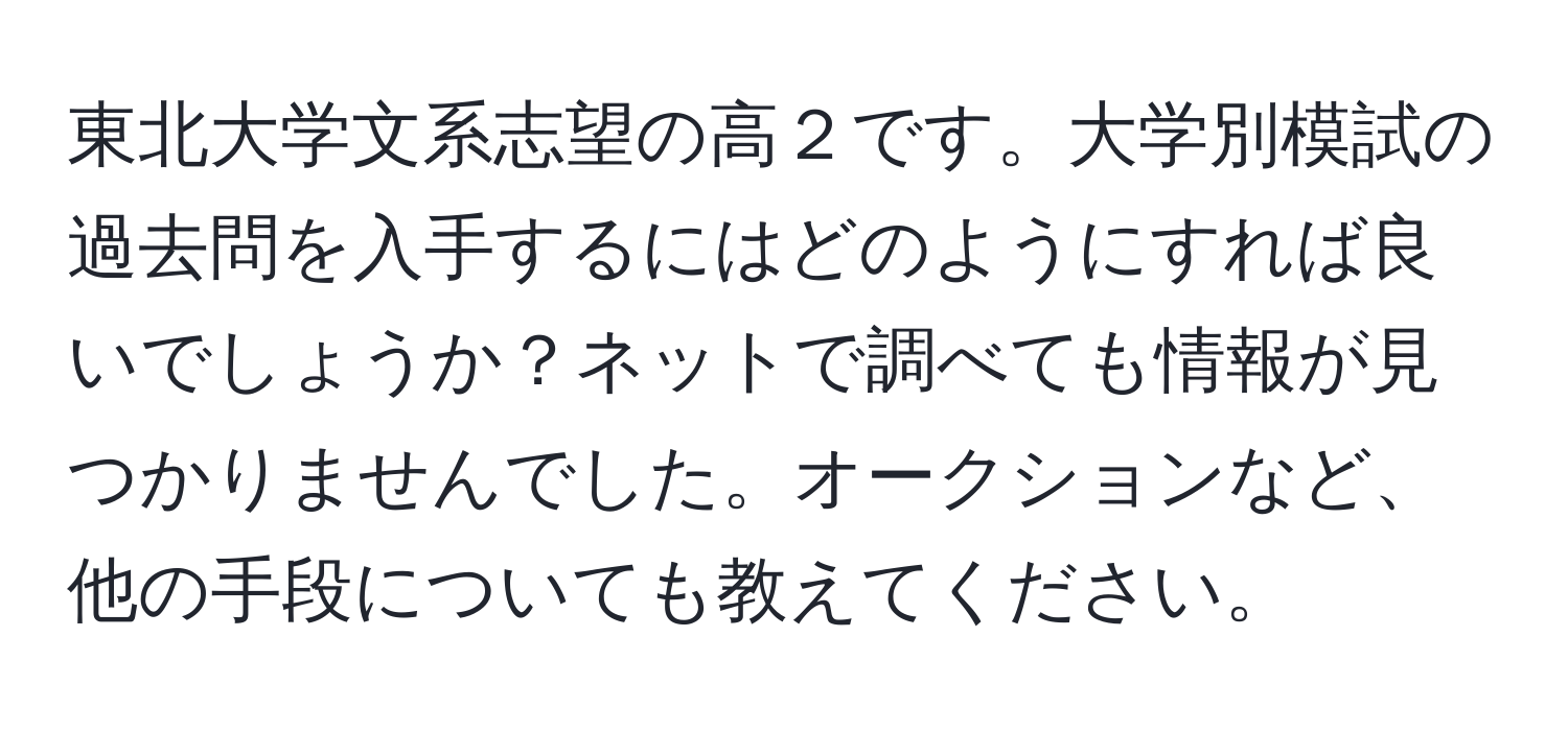 東北大学文系志望の高２です。大学別模試の過去問を入手するにはどのようにすれば良いでしょうか？ネットで調べても情報が見つかりませんでした。オークションなど、他の手段についても教えてください。