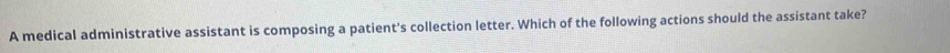 A medical administrative assistant is composing a patient's collection letter. Which of the following actions should the assistant take?