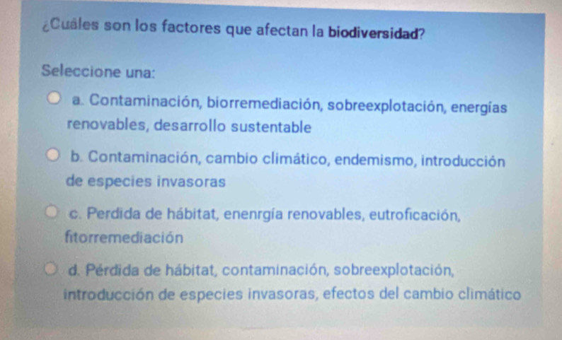 ¿Cuales son los factores que afectan la biodiversidad?
Seleccione una:
a. Contaminación, biorremediación, sobreexplotación, energías
renovables, desarrollo sustentable
b. Contaminación, cambio climático, endemismo, introducción
de especies invasoras
c. Perdida de hábitat, enenrgía renovables, eutroficación,
fitorremediación
d. Pérdida de hábitat, contaminación, sobreexplotación,
introducción de especies invasoras, efectos del cambio climático