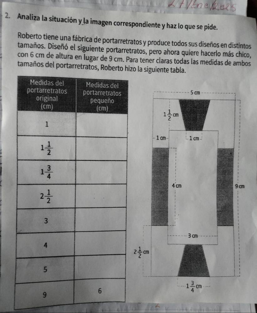 Analiza la situación y la imagen correspondiente y haz lo que se pide.
Roberto tiene una fábrica de portarretratos y produce todos sus diseños en distintos
tamaños. Diseñó el siguiente portarretratos, pero ahora quiere hacerlo más chico,
con 6 cm de altura en lugar de 9 cm. Para tener claras todas las medidas de ambos
tamaños del portarretratos, Roberto hzo la siguiente tabla.