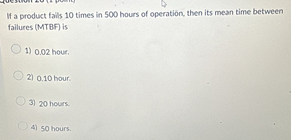 If a product fails 10 times in 500 hours of operation, then its mean time between
failures (MTBF) is
1) 0.02 hour.
2) 0.10 hour.
3) 20 hours.
4) 50 hours.