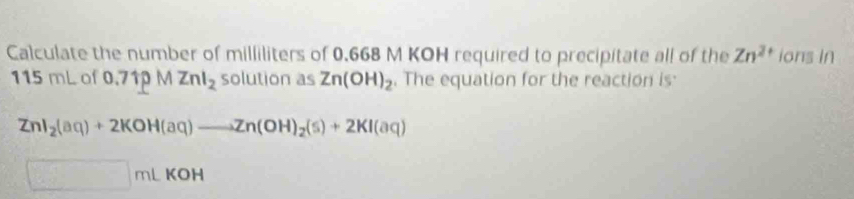 Calculate the number of milliliters of 0.668 M KOH required to precipitate all of the Zn^(2+) ions In
115 mL of 0.71pMZnl_2 solution as Zn(OH)_2. The equation for the reaction is
ZnI_2(aq)+2KOH(aq)to Zn(OH)_2(s)+2KI(aq)
□ mLKC DH