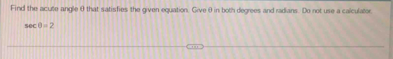 Find the acute angle θ that satisfies the given equation. Giveθ in both degrees and radians. Do not use a calculator.
sec θ =2