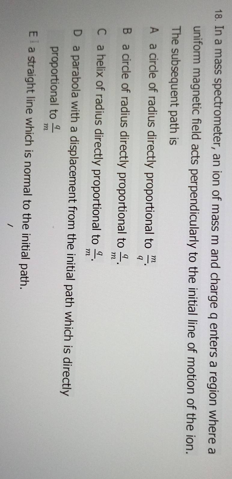 In a mass spectrometer, an ion of mass m and charge q enters a region where a
uniform magnetic field acts perpendicularly to the initial line of motion of the ion.
The subsequent path is
A a circle of radius directly proportional to  m/q .
B a circle of radius directly proportional to  q/m .
C a helix of radius directly proportional to  q/m .
D a parabola with a displacement from the initial path which is directly
proportional to  q/m 
E a straight line which is normal to the initial path.