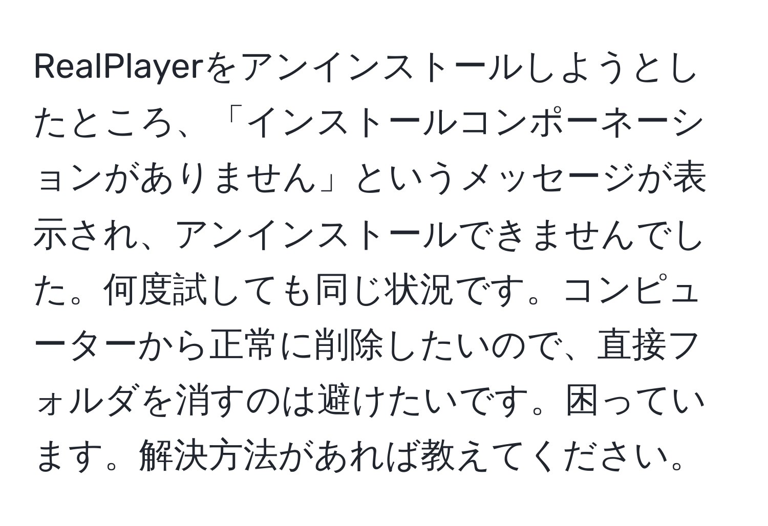 RealPlayerをアンインストールしようとしたところ、「インストールコンポーネーションがありません」というメッセージが表示され、アンインストールできませんでした。何度試しても同じ状況です。コンピューターから正常に削除したいので、直接フォルダを消すのは避けたいです。困っています。解決方法があれば教えてください。