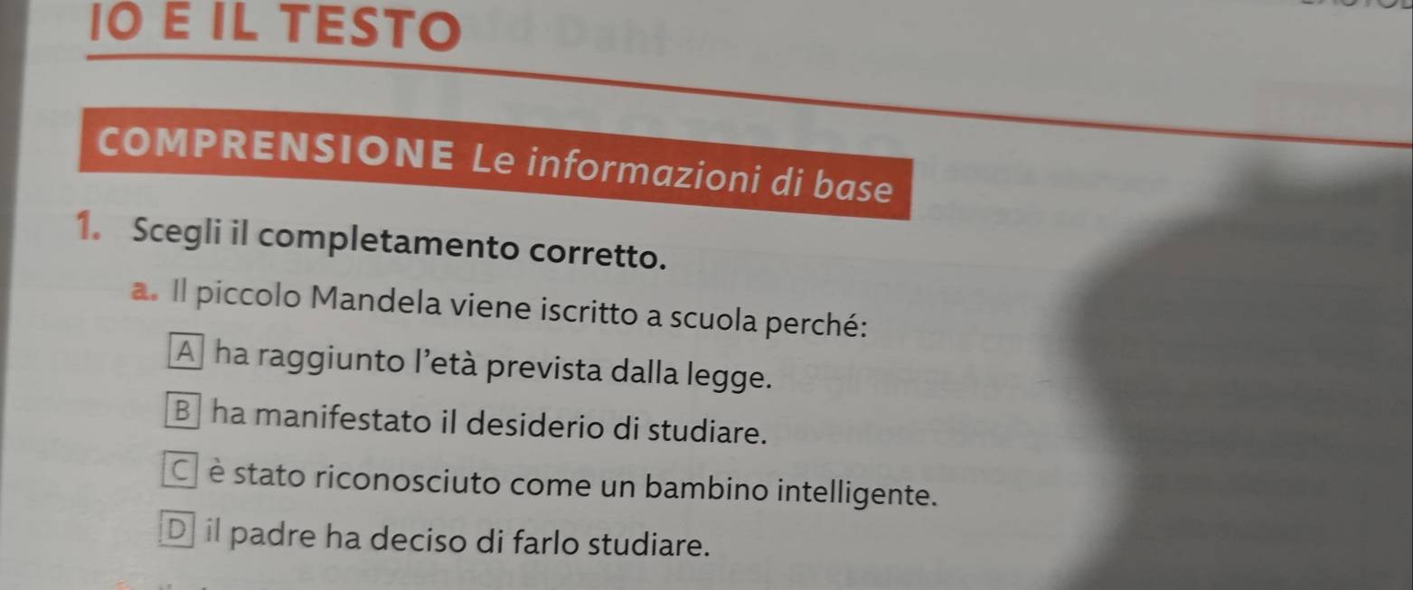 IO E IL TESTO
COMPRENSIONE Le informazioni di base
1. Scegli il completamento corretto.
a. Il piccolo Mandela viene iscritto a scuola perché:
A ha raggiunto l'età prevista dalla legge.
B ha manifestato il desiderio di studiare.
É è stato riconosciuto come un bambino intelligente.
D] il padre ha deciso di farlo studiare.