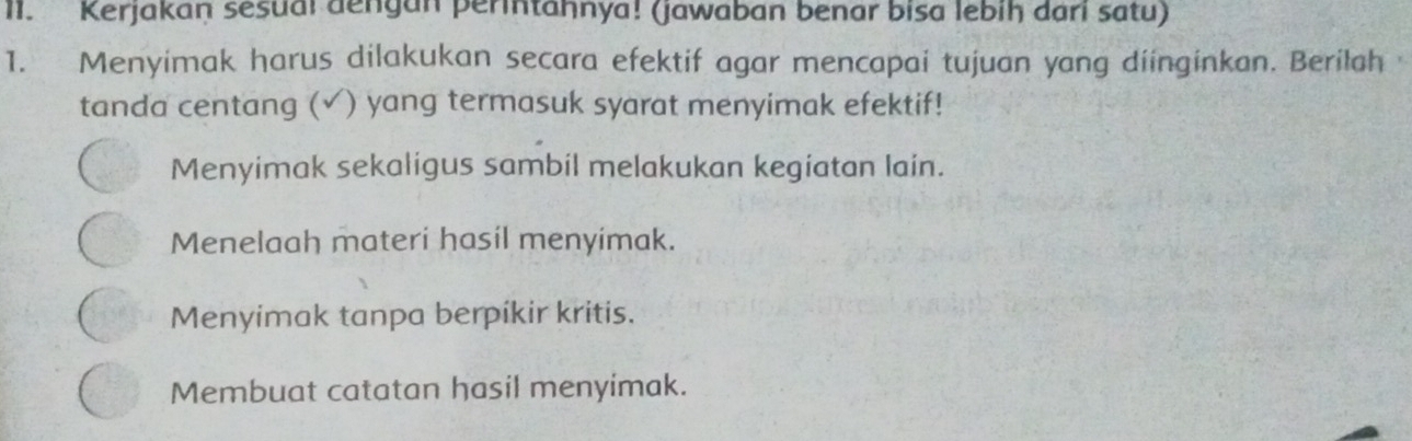 Kerjakan sesuai dengan perintaḥnya! (jawaban benar bisa lebiḥ dari satu)
1. Menyimak harus dilakukan secara efektif agar mencapai tujuan yang diinginkan. Berilah
tanda centang (√) yang termasuk syarat menyimak efektif!
Menyimak sekaligus sambil melakukan kegiatan lain.
Menelaah materi hasil menyimak.
Menyimak tanpa berpikir kritis.
Membuat catatan hasil menyimak.