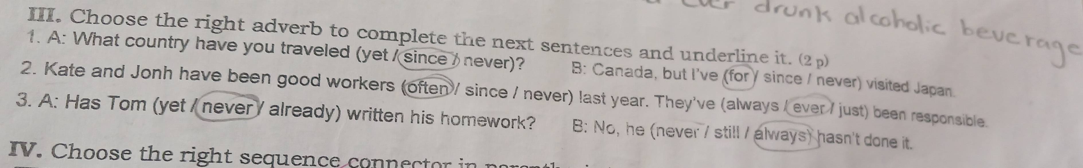 Choose the right adverb to complete the next sentences and underline it. (2 p)
1. A: What country have you traveled (yet / since / never)? B: Canada, but I've (forγ since / never) visited Japan.
2. Kate and Jonh have been good workers (often / since / never) last year. They've (always / ever / just) been responsible.
3. A: Has Tom (yet / never / already) written his homework? B: No, he (never / still / always) hasn't done it.
IV. Choose the right sequence connector