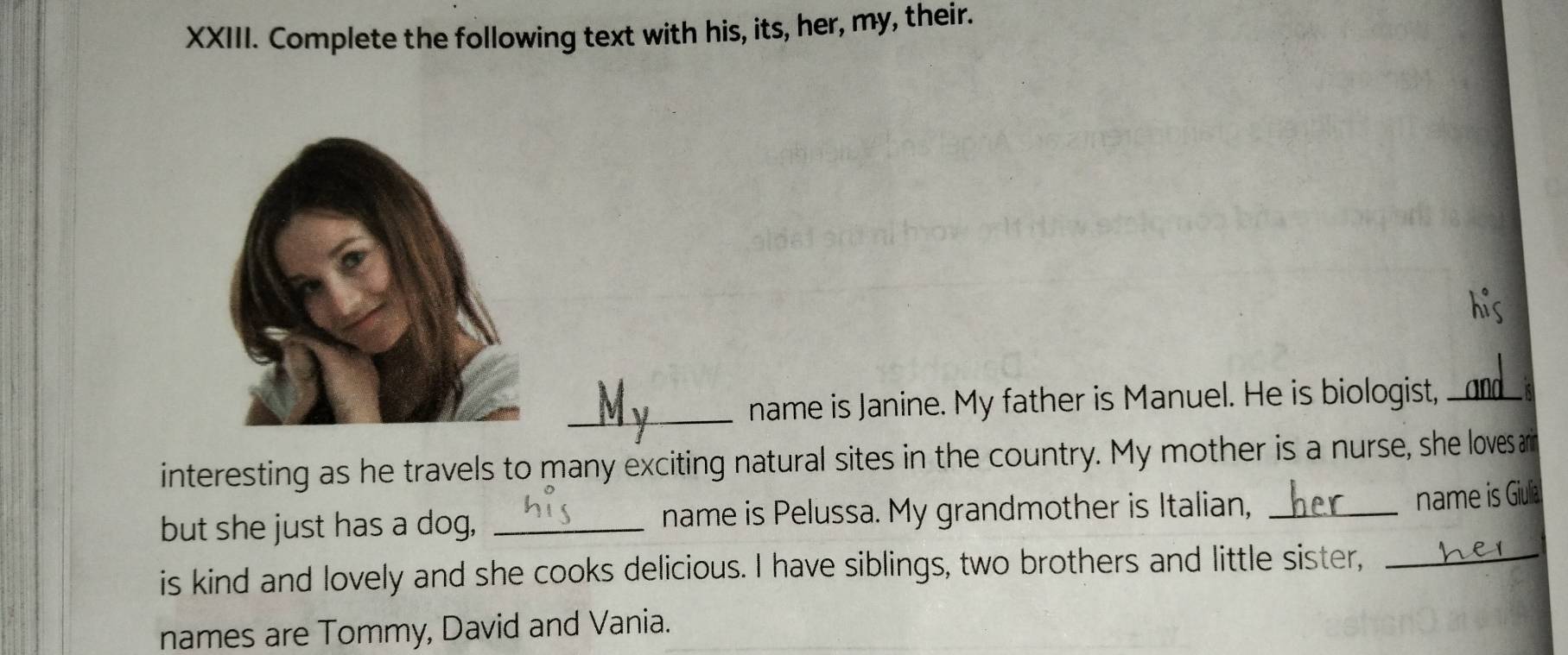 Complete the following text with his, its, her, my, their. 
his 
_name is Janine. My father is Manuel. He is biologist,_ 
interesting as he travels to many exciting natural sites in the country. My mother is a nurse, she loves a 
but she just has a dog, _name is Pelussa. My grandmother is Italian,_ 
name is Giula 
is kind and lovely and she cooks delicious. I have siblings, two brothers and little sister,_ 
names are Tommy, David and Vania.