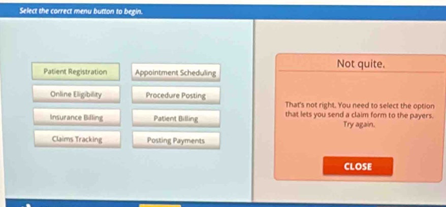 Select the correct menu button to begin.
Not quite.
Patient Registration Appointment Scheduling
Online Eligibility Procedure Posting
That's not right. You need to select the option
that lets you send a claim form to the payers.
Insurance Billing Patient Billing Try again.
Claims Tracking Posting Payments
CLOSE