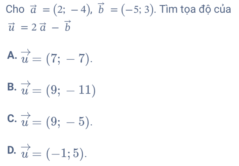 Cho vector a=(2;-4), vector b=(-5;3). Tìm tọa độ của
vector u=2vector a-vector b
A. vector u=(7;-7).
B. vector u=(9;-11)
C. vector u=(9;-5).
D. vector u=(-1;5).