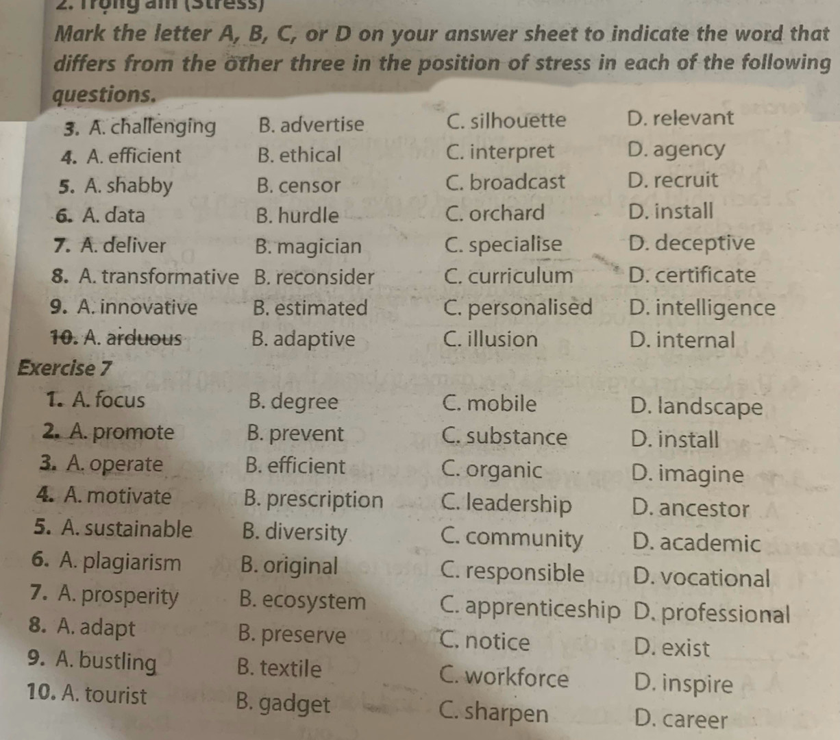 Trọng am (Stress)
Mark the letter A, B, C, or D on your answer sheet to indicate the word that
differs from the other three in the position of stress in each of the following
questions.
3. A. challenging B. advertise C. silhouette D. relevant
4. A. efficient B. ethical C. interpret D. agency
5. A. shabby B. censor C. broadcast D. recruit
6. A. data B. hurdle C. orchard D. install
7. A. deliver B. magician C. specialise D. deceptive
8. A. transformative B. reconsider C. curriculum D. certificate
9. A. innovative B. estimated C. personalised D. intelligence
10. A. arduous B. adaptive C. illusion D. internal
Exercise 7
1. A. focus B. degree C. mobile D. landscape
2. A. promote B. prevent C. substance D. install
3. A. operate B. efficient C. organic D. imagine
4. A. motivate B. prescription C. leadership D. ancestor
5. A. sustainable B. diversity C. community D. academic
6. A. plagiarism B. original C. responsible D. vocational
7. A. prosperity B. ecosystem C. apprenticeship D. professional
8. A. adapt B. preserve C. notice D. exist
9. A. bustling B. textile C. workforce D. inspire
10. A. tourist B. gadget C. sharpen D. career