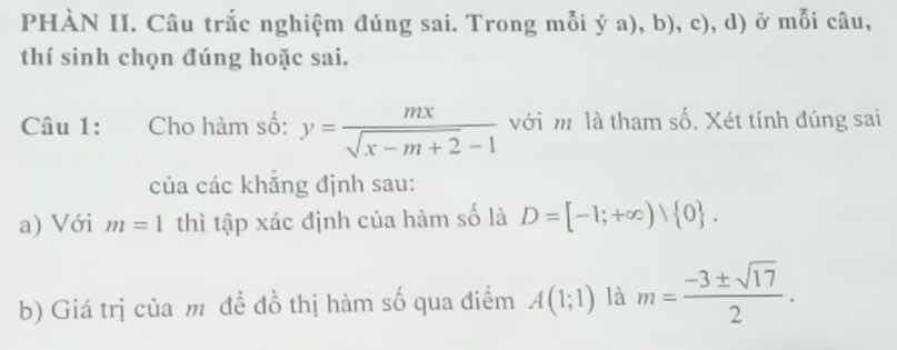 PHÀN II. Câu trắc nghiệm đúng sai. Trong mỗi ý a), b), c), d) ở mỗi câu, 
thí sinh chọn đúng hoặc sai. 
Câu 1: Cho hàm số: y= mx/sqrt(x-m+2)-1  với m là tham số. Xét tính đúng sai 
của các khẳng định sau: 
a) Với m=1 thì tập xác định của hàm số là D=[-1;+∈fty )| 0. 
b) Giá trị của m đề đồ thị hàm số qua điểm A(1;1) là m= (-3± sqrt(17))/2 .