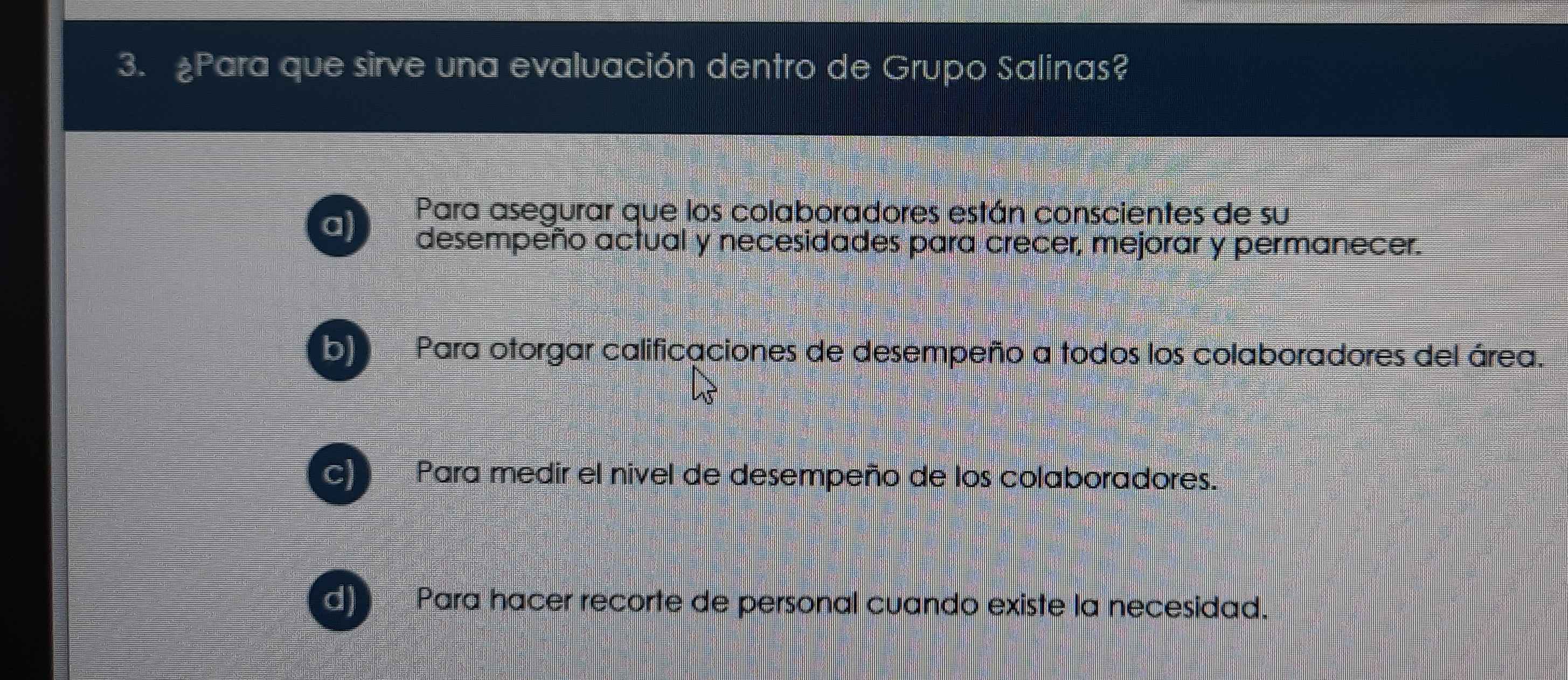 ¿Para que sirve una evaluación dentro de Grupo Salinas?
Para asegurar que los colaboradores están conscientes de su
aj desempeño actual y necesidades para crecer, mejorar y permanecer.
b) Para otorgar calificaciones de desempeño a todos los colaboradores del área.
Para medir el nivel de desempeño de los colaboradores.
Para hacer recorte de personal cuando existe la necesidad.