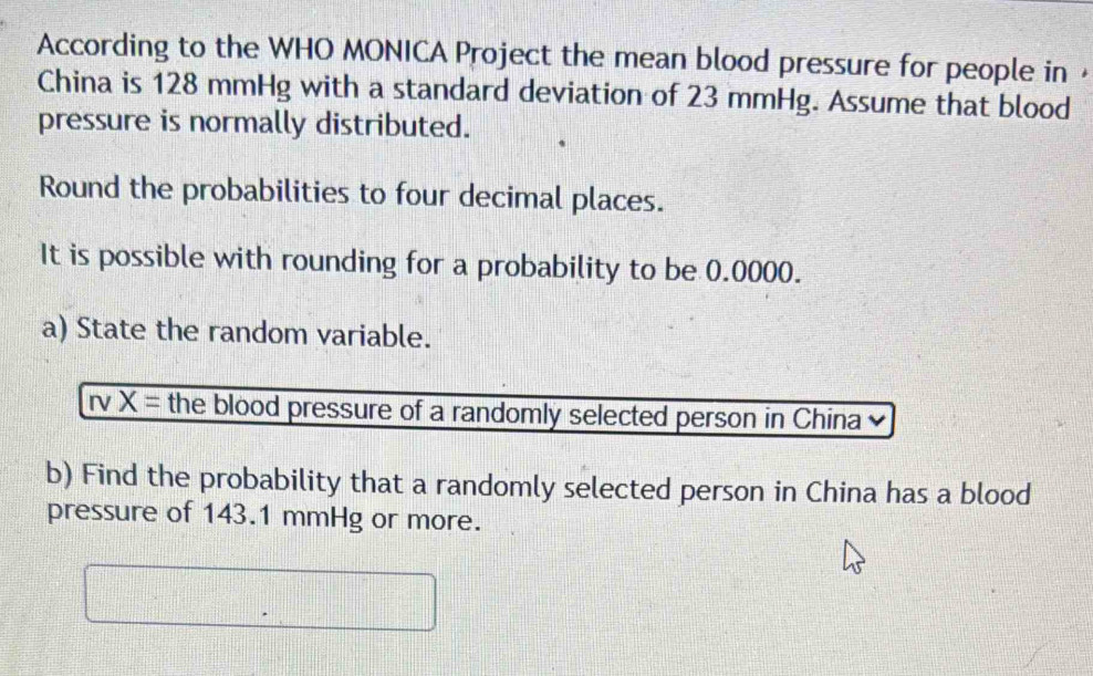 According to the WHO MONICA Project the mean blood pressure for people in 
China is 128 mmHg with a standard deviation of 23 mmHg. Assume that blood 
pressure is normally distributed. 
Round the probabilities to four decimal places. 
It is possible with rounding for a probability to be 0.0000. 
a) State the random variable.
X= the blood pressure of a randomly selected person in China 
b) Find the probability that a randomly selected person in China has a blood 
pressure of 143.1 mmHg or more.