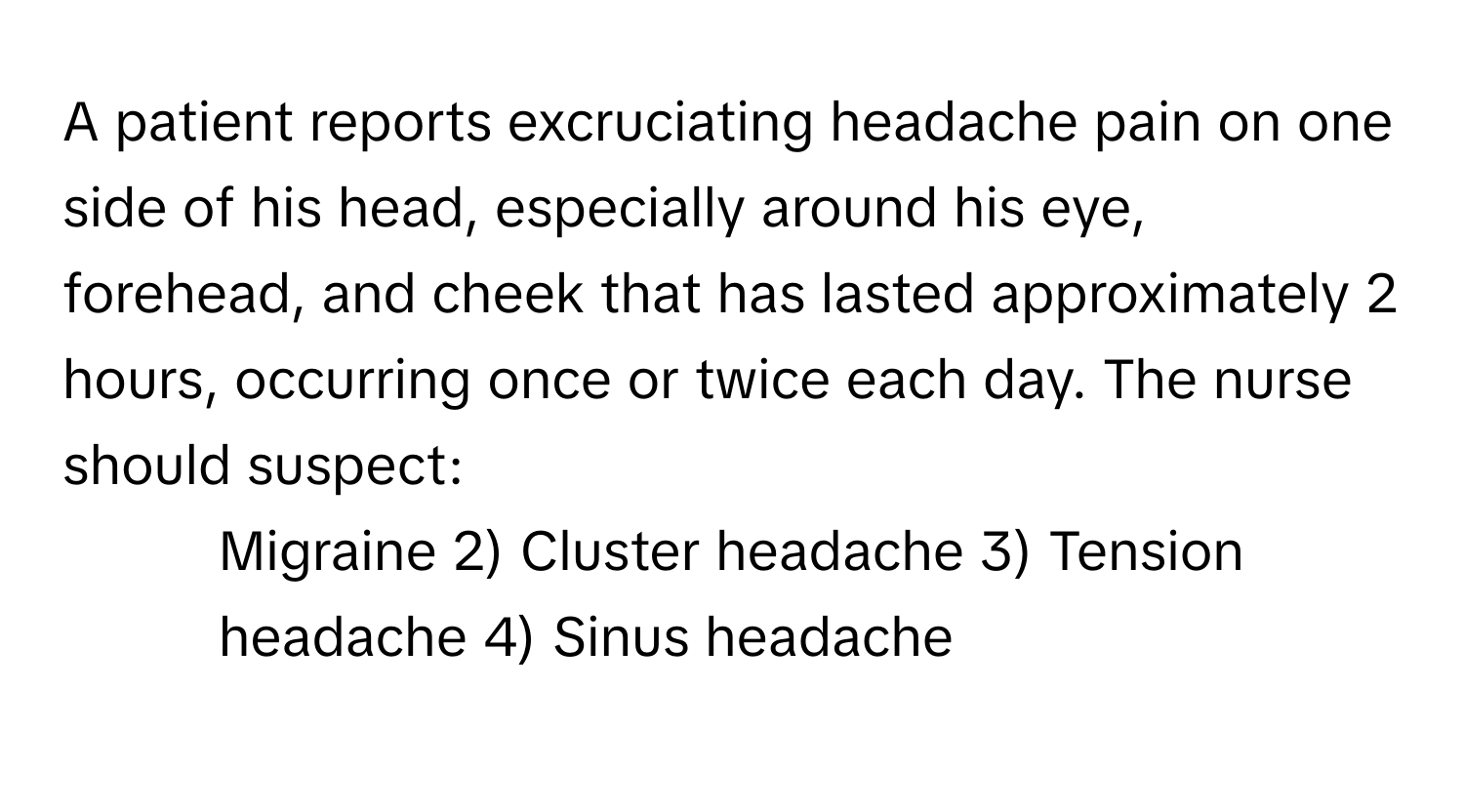 A patient reports excruciating headache pain on one side of his head, especially around his eye, forehead, and cheek that has lasted approximately 2 hours, occurring once or twice each day. The nurse should suspect:

1) Migraine 2) Cluster headache 3) Tension headache 4) Sinus headache